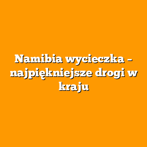 Namibia wycieczka – najpiękniejsze drogi w kraju