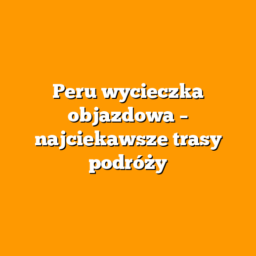 Peru wycieczka objazdowa – najciekawsze trasy podróży