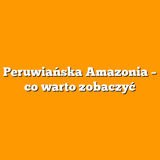 Peruwiańska Amazonia – co warto zobaczyć