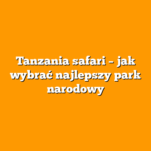 Tanzania safari – jak wybrać najlepszy park narodowy