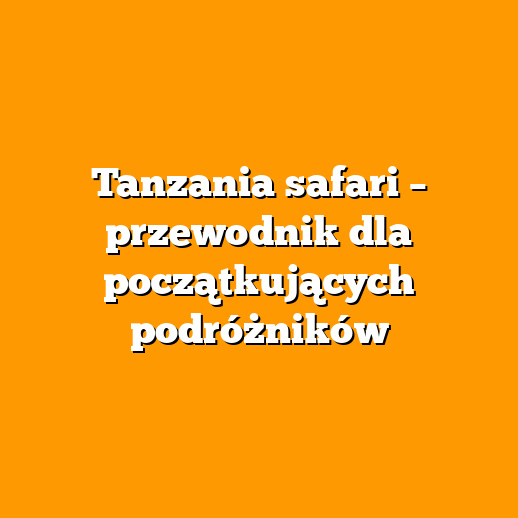 Tanzania safari – przewodnik dla początkujących podróżników