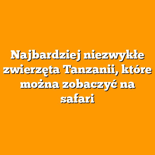 Najbardziej niezwykłe zwierzęta Tanzanii, które można zobaczyć na safari