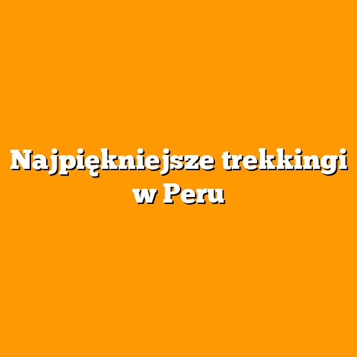 Najpiękniejsze trekkingi w Peru