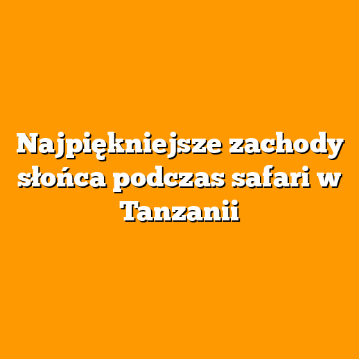 Najpiękniejsze zachody słońca podczas safari w Tanzanii