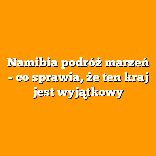 Namibia podróż marzeń – co sprawia, że ten kraj jest wyjątkowy