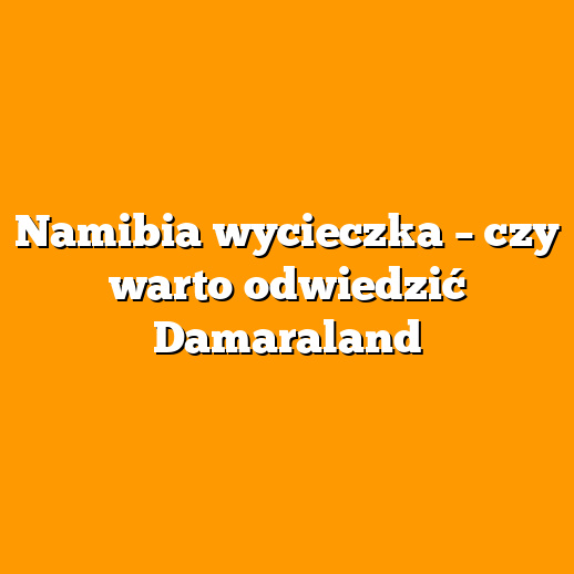 Namibia wycieczka – czy warto odwiedzić Damaraland