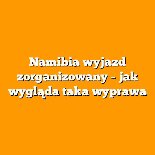 Namibia wyjazd zorganizowany – jak wygląda taka wyprawa