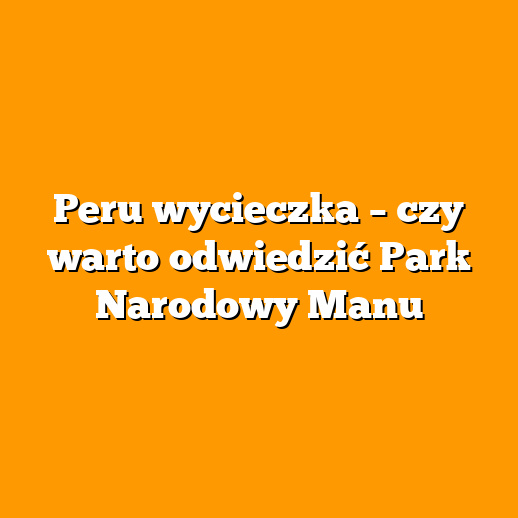 Peru wycieczka – czy warto odwiedzić Park Narodowy Manu