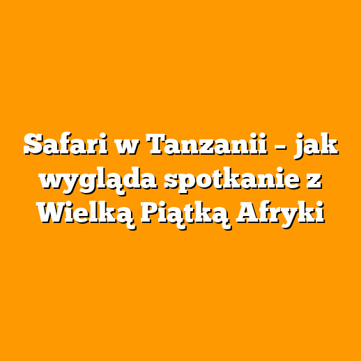 Safari w Tanzanii – jak wygląda spotkanie z Wielką Piątką Afryki