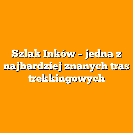 Szlak Inków – jedna z najbardziej znanych tras trekkingowych