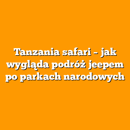 Tanzania safari – jak wygląda podróż jeepem po parkach narodowych