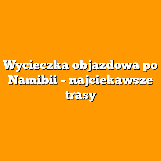 Wycieczka objazdowa po Namibii – najciekawsze trasy