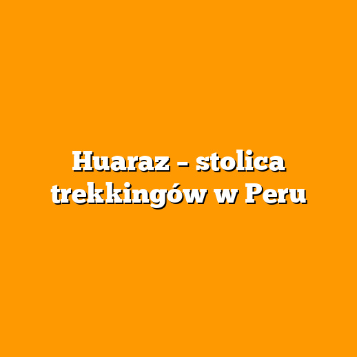Huaraz – stolica trekkingów w Peru