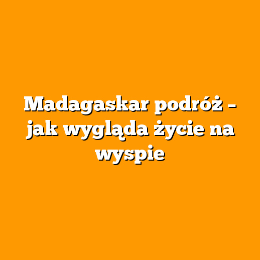 Madagaskar podróż – jak wygląda życie na wyspie