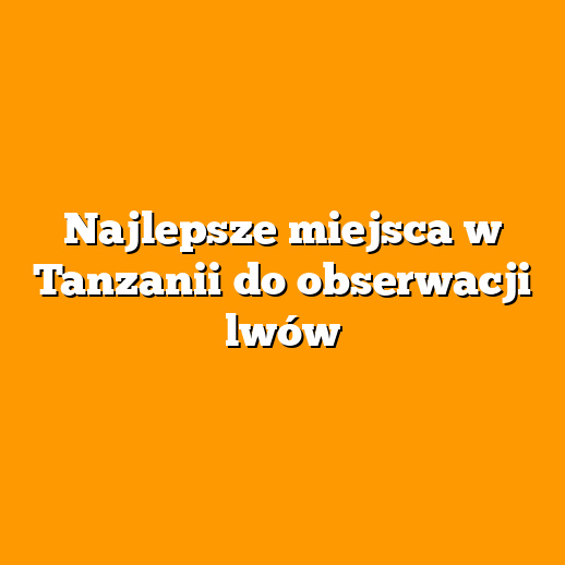 Najlepsze miejsca w Tanzanii do obserwacji lwów