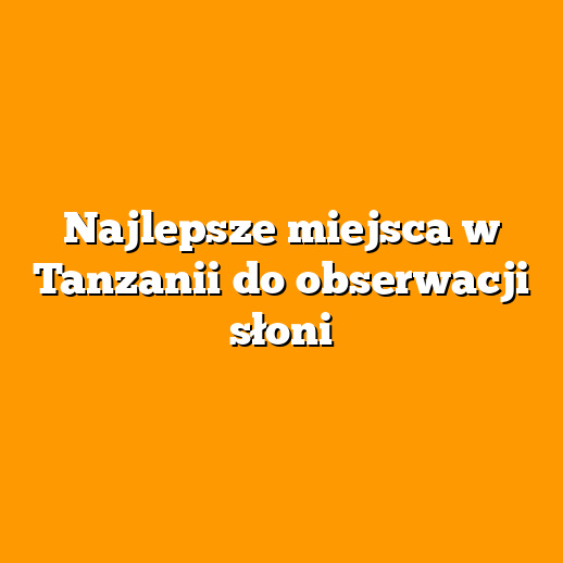 Najlepsze miejsca w Tanzanii do obserwacji słoni