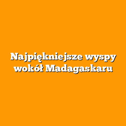 Najpiękniejsze wyspy wokół Madagaskaru