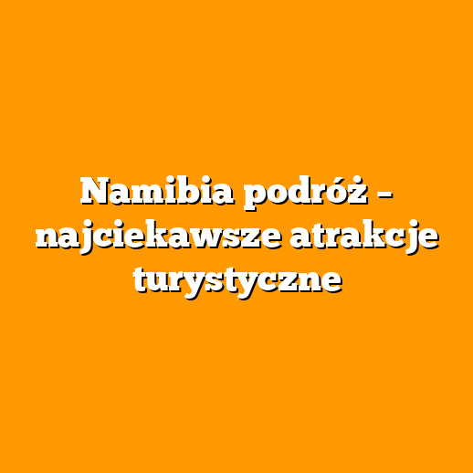 Namibia podróż – najciekawsze atrakcje turystyczne