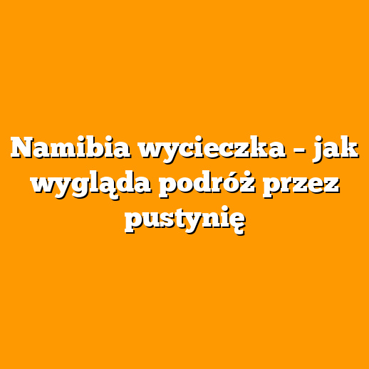 Namibia wycieczka – jak wygląda podróż przez pustynię