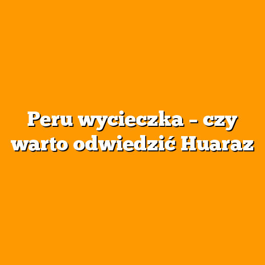 Peru wycieczka – czy warto odwiedzić Huaraz