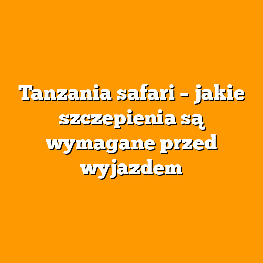 Tanzania safari – jakie szczepienia są wymagane przed wyjazdem
