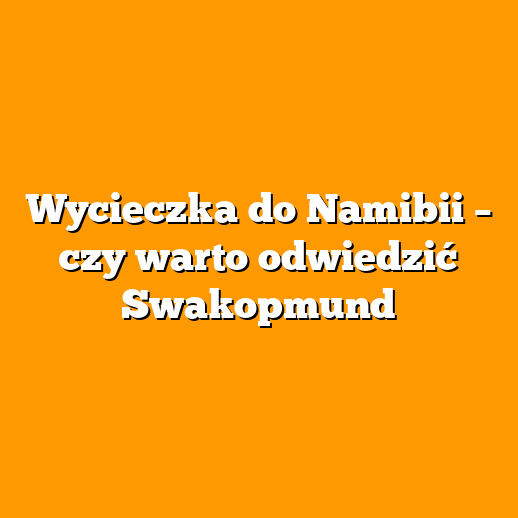 Wycieczka do Namibii – czy warto odwiedzić Swakopmund