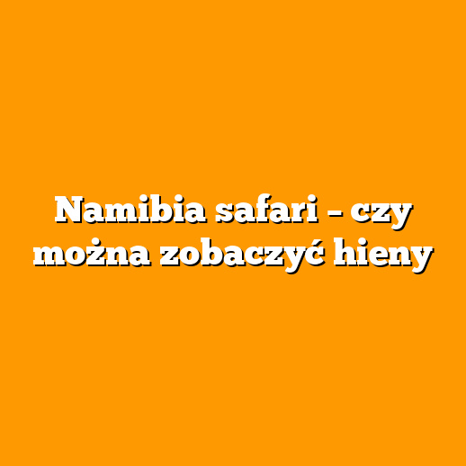 Namibia safari – czy można zobaczyć hieny